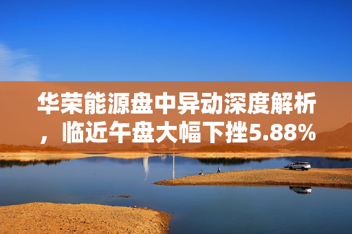 华荣能源盘中异动深度解析，临近午盘大幅下挫5.88%的原因分析