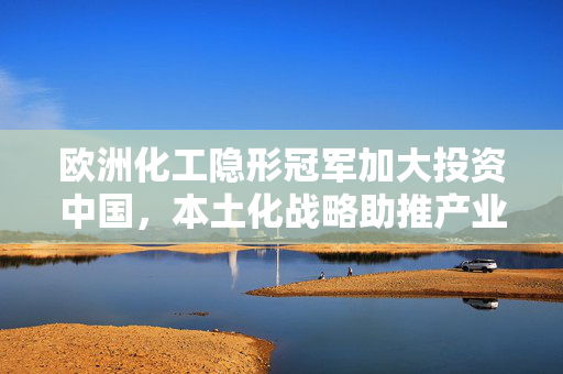 欧洲化工隐形冠军加大投资中国，本土化战略助推产业升级