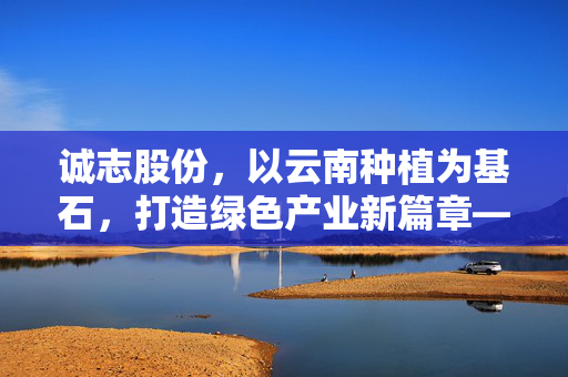 诚志股份，以云南种植为基石，打造绿色产业新篇章——年产CBD晶体4-5吨的汉盟项目