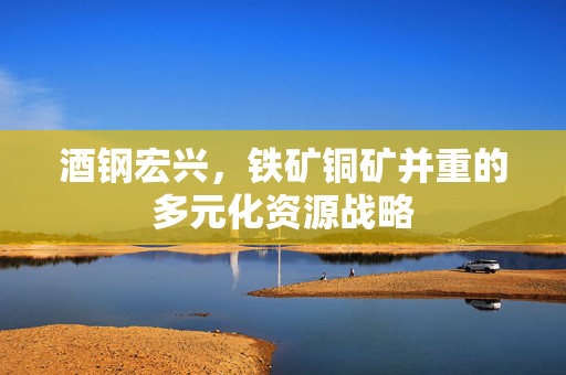 酒钢宏兴，铁矿铜矿并重的多元化资源战略
