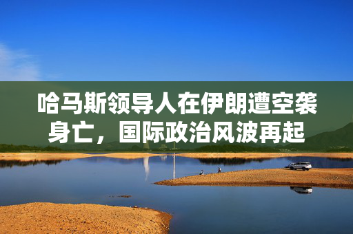 哈马斯领导人在伊朗遭空袭身亡，国际政治风波再起