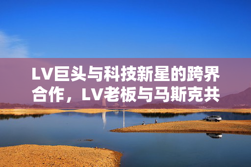 LV巨头与科技新星的跨界合作，LV老板与马斯克共议火箭制造的未来