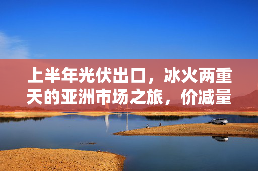 上半年光伏出口，冰火两重天的亚洲市场之旅，价减量增的挑战与机遇
