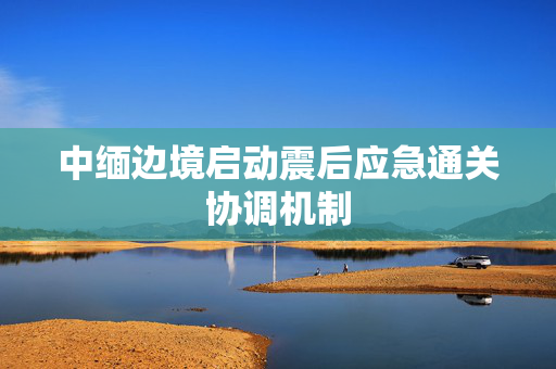 中缅边境启动震后应急通关协调机制