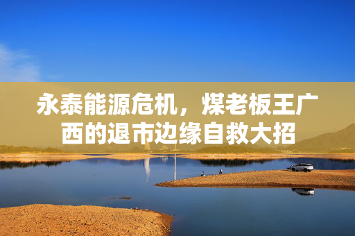 永泰能源危机，煤老板王广西的退市边缘自救大招
