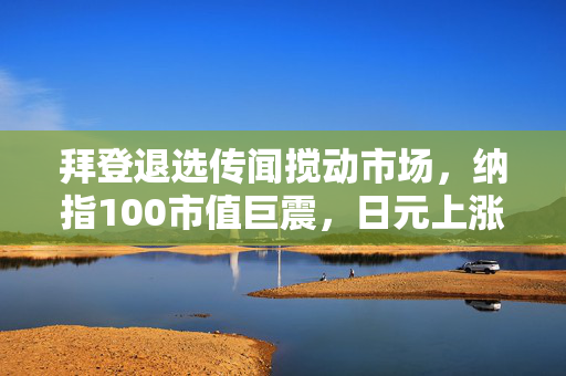 拜登退选传闻搅动市场，纳指100市值巨震，日元上涨颠覆全球金融格局