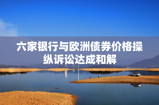 六家银行与欧洲债券价格操纵诉讼达成和解