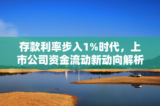 存款利率步入1%时代，上市公司资金流动新动向解析