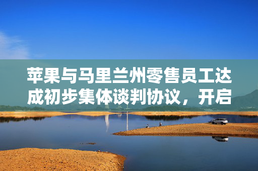 苹果与马里兰州零售员工达成初步集体谈判协议，开启共赢新篇章