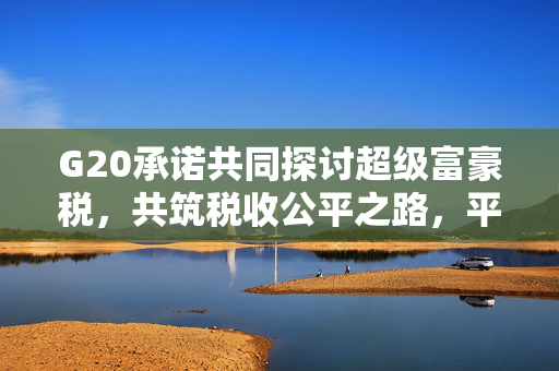G20承诺共同探讨超级富豪税，共筑税收公平之路，平台待定