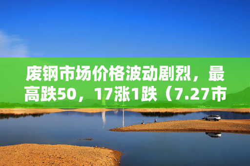 废钢市场价格波动剧烈，最高跌50，17涨1跌（7.27市场快报）