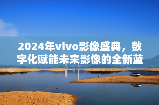 2024年vivo影像盛典，数字化赋能未来影像的全新蓝图发布