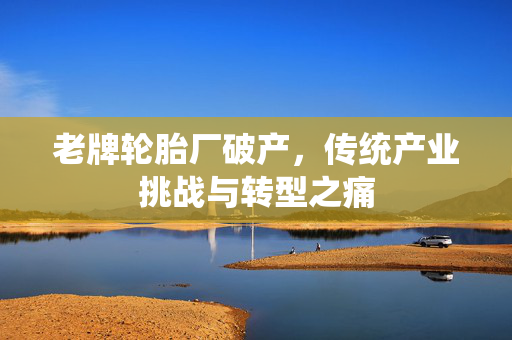 老牌轮胎厂破产，传统产业挑战与转型之痛