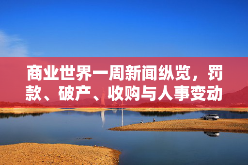 商业世界一周新闻纵览，罚款、破产、收购与人事变动交织的复杂局面