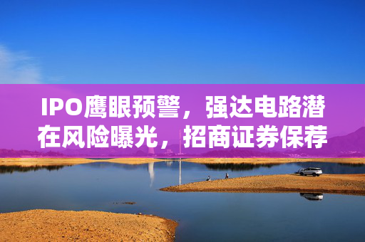 IPO鹰眼预警，强达电路潜在风险曝光，招商证券保荐项目遭遇16条风险预警