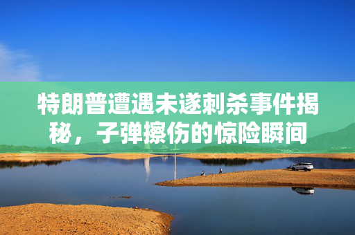 特朗普遭遇未遂刺杀事件揭秘，子弹擦伤的惊险瞬间