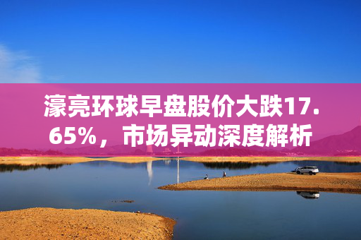 濠亮环球早盘股价大跌17.65%，市场异动深度解析