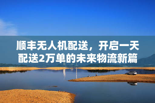 顺丰无人机配送，开启一天配送2万单的未来物流新篇章
