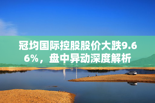 冠均国际控股股价大跌9.66%，盘中异动深度解析