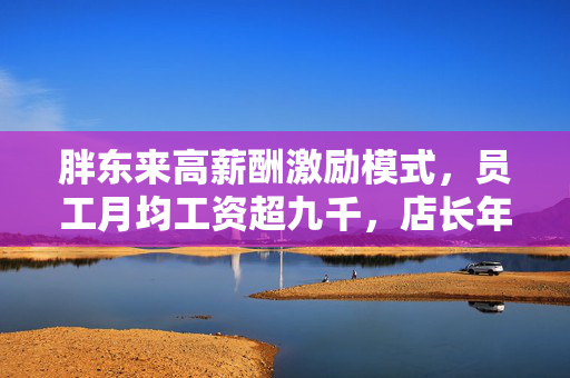 胖东来高薪酬激励模式，员工月均工资超九千，店长年薪达七万八，于东来坚守员工福利承诺