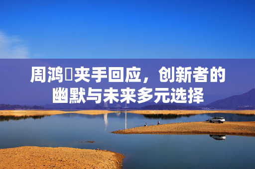 周鸿祎夹手回应，创新者的幽默与未来多元选择