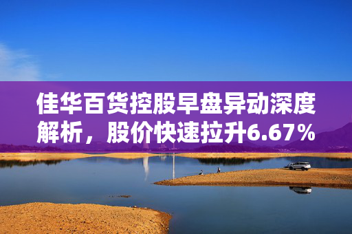 佳华百货控股早盘异动深度解析，股价快速拉升6.67%的背后原因