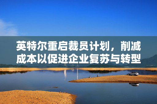 英特尔重启裁员计划，削减成本以促进企业复苏与转型