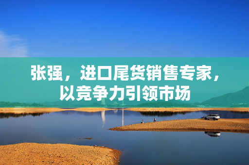 张强，进口尾货销售专家，以竞争力引领市场