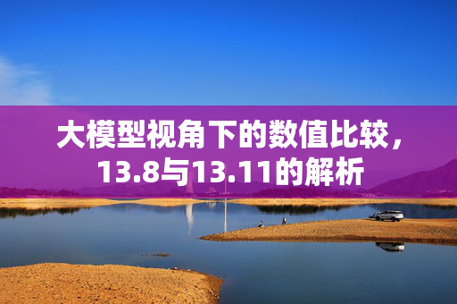 大模型视角下的数值比较，13.8与13.11的解析