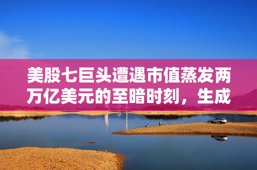 美股七巨头遭遇市值蒸发两万亿美元的至暗时刻，生成式AI业务盈利难
