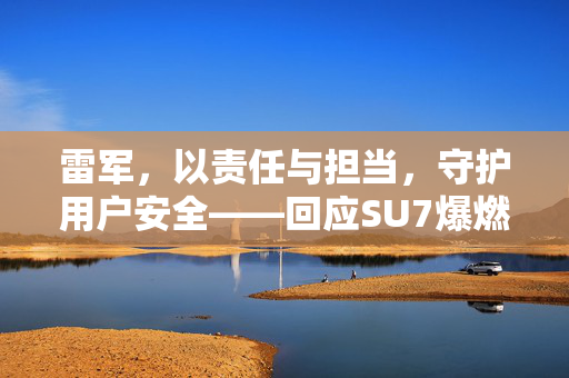 雷军，以责任与担当，守护用户安全——回应SU7爆燃事故