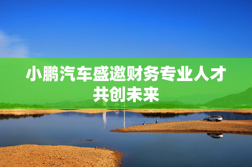 小鹏汽车盛邀财务专业人才共创未来