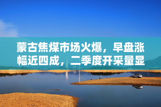 蒙古焦煤市场火爆，早盘涨幅近四成，二季度开采量显著增长