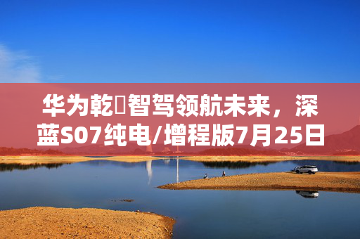 华为乾崑智驾领航未来，深蓝S07纯电/增程版7月25日震撼登场