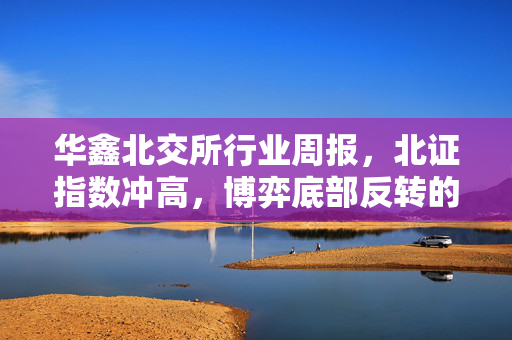 华鑫北交所行业周报，北证指数冲高，博弈底部反转的增量资金动态分析