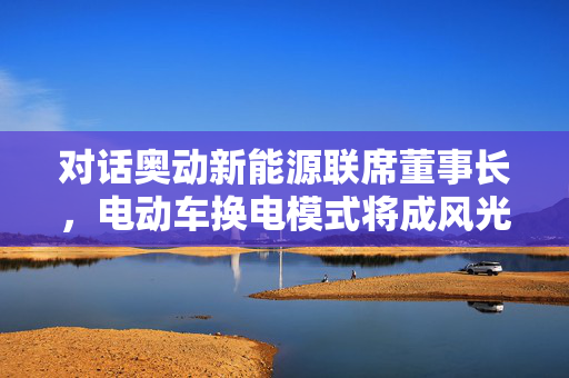 对话奥动新能源联席董事长，电动车换电模式将成风光能储能支柱的未来之星