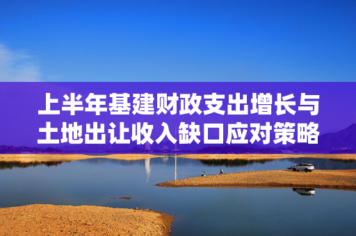上半年基建财政支出增长与土地出让收入缺口应对策略