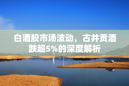白酒股市场波动，古井贡酒跌超5%的深度解析