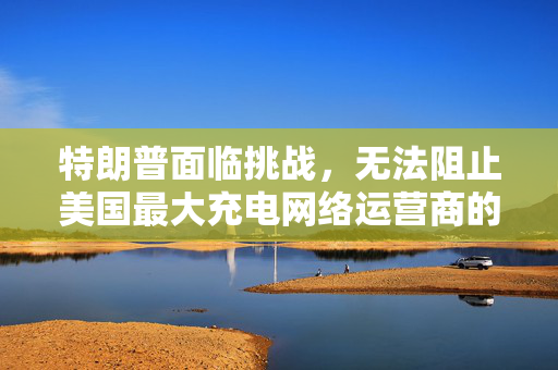 特朗普面临挑战，无法阻止美国最大充电网络运营商的电动车转型