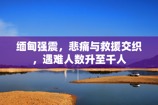 缅甸强震，悲痛与救援交织，遇难人数升至千人