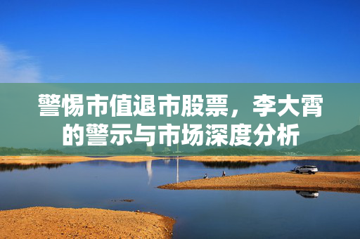 警惕市值退市股票，李大霄的警示与市场深度分析