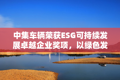 中集车辆荣获ESG可持续发展卓越企业奖项，以绿色发展引领新征程