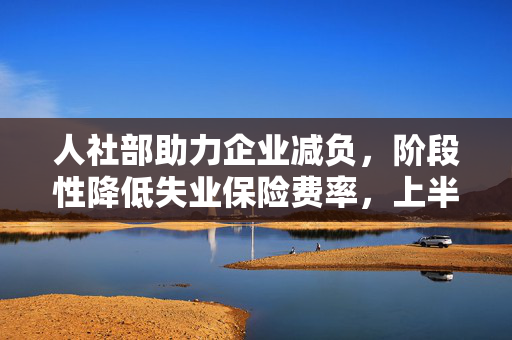 人社部助力企业减负，阶段性降低失业保险费率，上半年为企业节省成本达859亿元