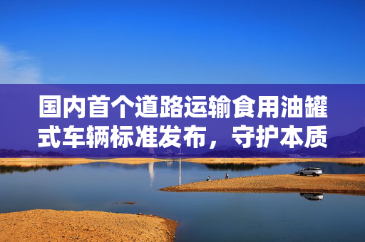 国内首个道路运输食用油罐式车辆标准发布，守护本质安全