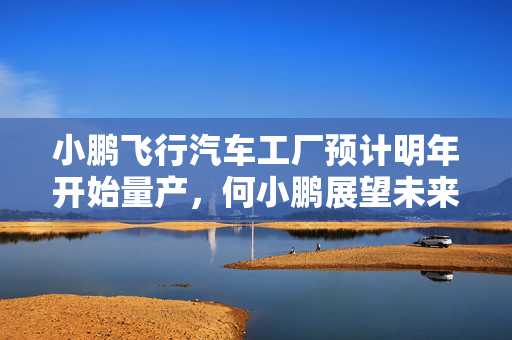 小鹏飞行汽车工厂预计明年开始量产，何小鹏展望未来年产能一万台