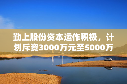 勤上股份资本运作积极，计划斥资3000万元至5000万元回购公司股份