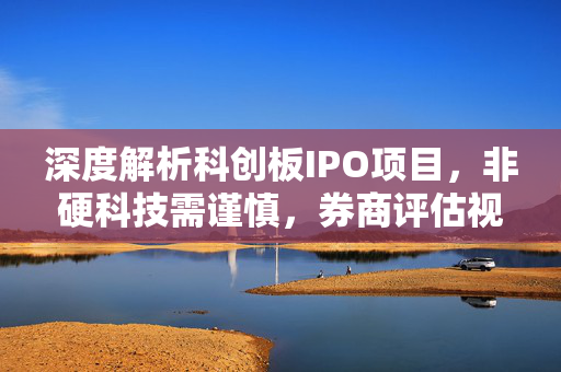 深度解析科创板IPO项目，非硬科技需谨慎，券商评估视角下的劝退与选择