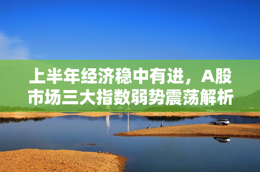 上半年经济稳中有进，A股市场三大指数弱势震荡解析