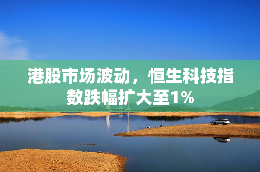 港股市场波动，恒生科技指数跌幅扩大至1%