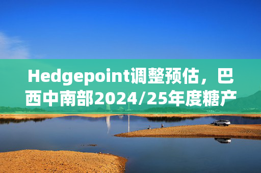Hedgepoint调整预估，巴西中南部2024/25年度糖产量预期下滑至4130万吨